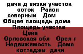 дача д.вязки участок 7соток › Район ­ северный › Дом ­ 286 › Общая площадь дома ­ 50 › Площадь участка ­ 700 › Цена ­ 530 000 - Орловская обл., Орел г. Недвижимость » Дома, коттеджи, дачи продажа   